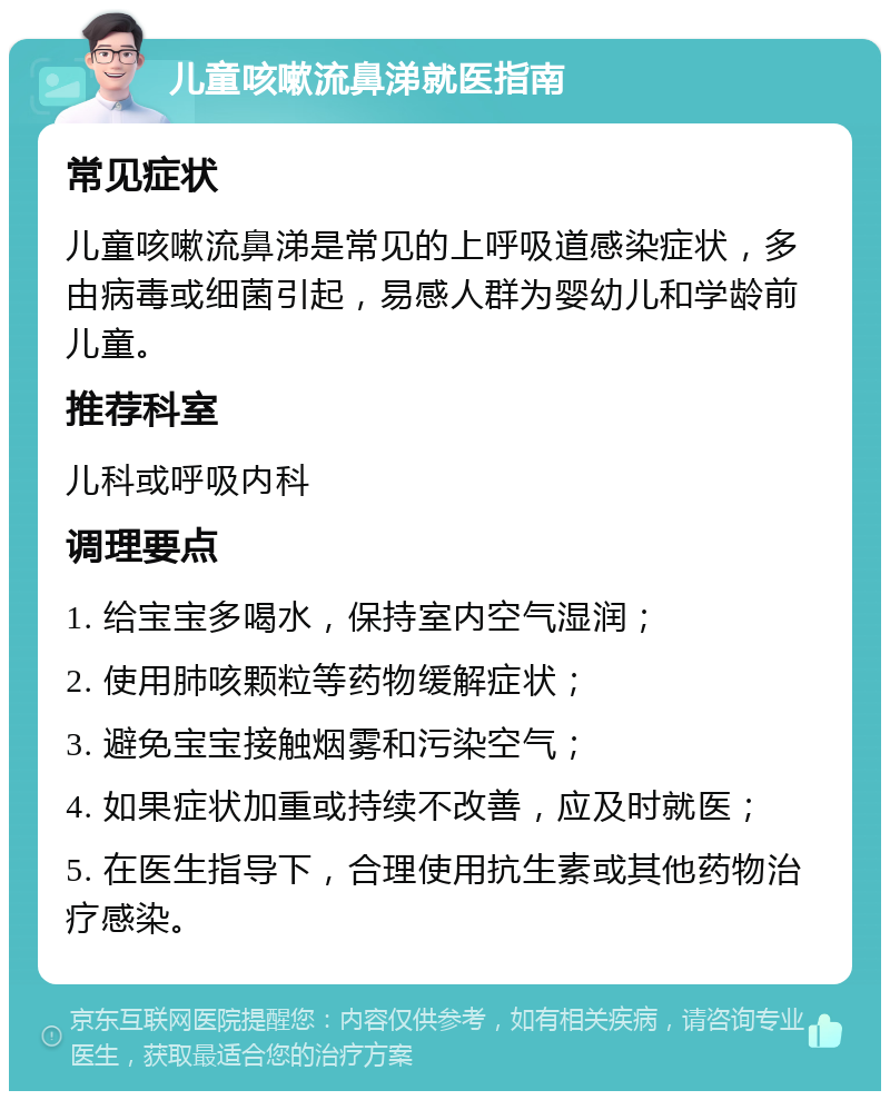 儿童咳嗽流鼻涕就医指南 常见症状 儿童咳嗽流鼻涕是常见的上呼吸道感染症状，多由病毒或细菌引起，易感人群为婴幼儿和学龄前儿童。 推荐科室 儿科或呼吸内科 调理要点 1. 给宝宝多喝水，保持室内空气湿润； 2. 使用肺咳颗粒等药物缓解症状； 3. 避免宝宝接触烟雾和污染空气； 4. 如果症状加重或持续不改善，应及时就医； 5. 在医生指导下，合理使用抗生素或其他药物治疗感染。