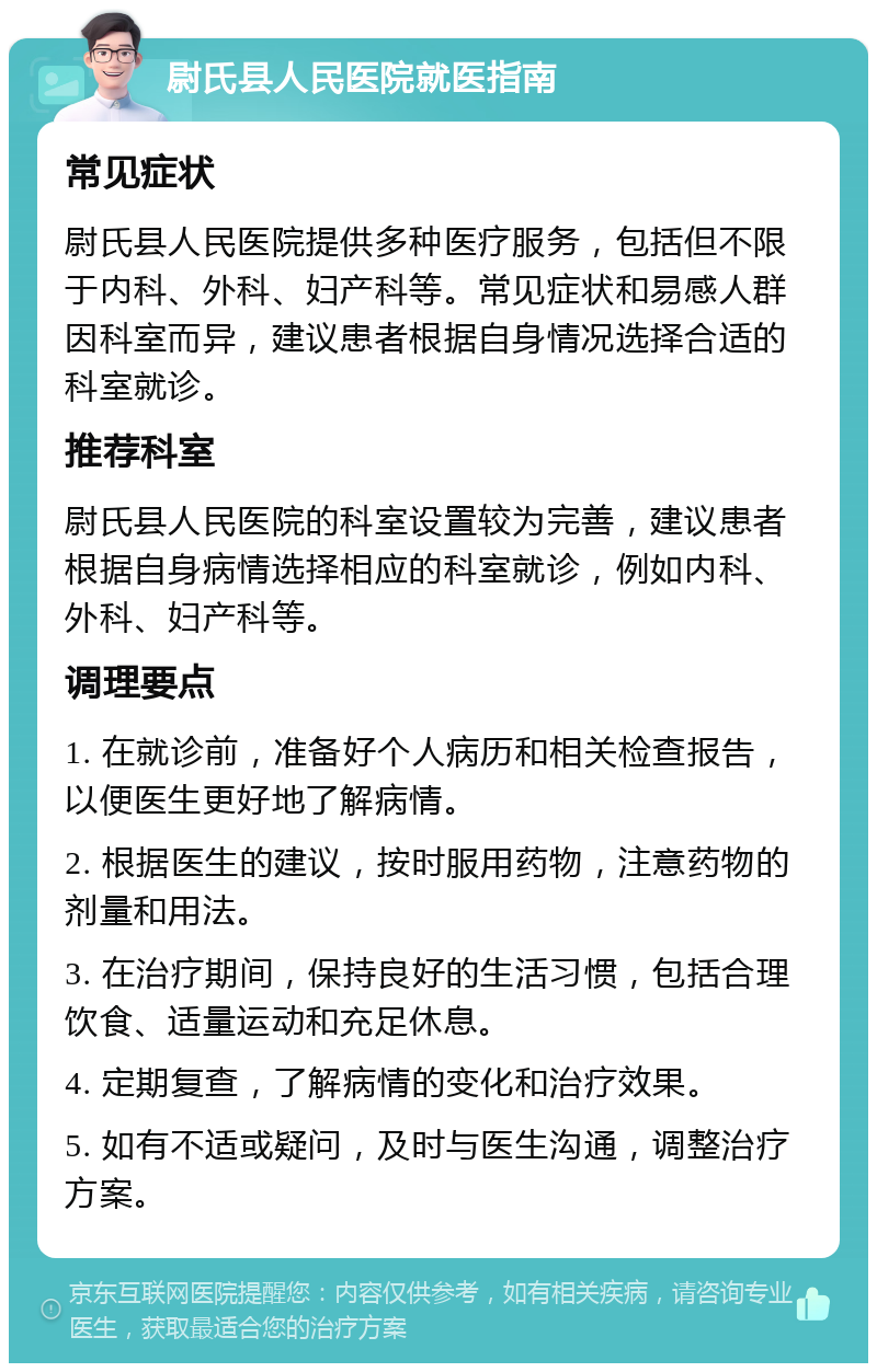 尉氏县人民医院就医指南 常见症状 尉氏县人民医院提供多种医疗服务，包括但不限于内科、外科、妇产科等。常见症状和易感人群因科室而异，建议患者根据自身情况选择合适的科室就诊。 推荐科室 尉氏县人民医院的科室设置较为完善，建议患者根据自身病情选择相应的科室就诊，例如内科、外科、妇产科等。 调理要点 1. 在就诊前，准备好个人病历和相关检查报告，以便医生更好地了解病情。 2. 根据医生的建议，按时服用药物，注意药物的剂量和用法。 3. 在治疗期间，保持良好的生活习惯，包括合理饮食、适量运动和充足休息。 4. 定期复查，了解病情的变化和治疗效果。 5. 如有不适或疑问，及时与医生沟通，调整治疗方案。