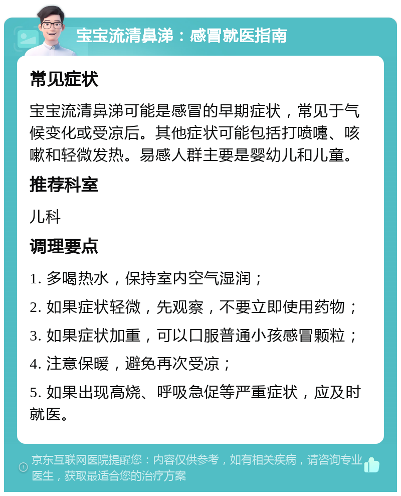 宝宝流清鼻涕：感冒就医指南 常见症状 宝宝流清鼻涕可能是感冒的早期症状，常见于气候变化或受凉后。其他症状可能包括打喷嚏、咳嗽和轻微发热。易感人群主要是婴幼儿和儿童。 推荐科室 儿科 调理要点 1. 多喝热水，保持室内空气湿润； 2. 如果症状轻微，先观察，不要立即使用药物； 3. 如果症状加重，可以口服普通小孩感冒颗粒； 4. 注意保暖，避免再次受凉； 5. 如果出现高烧、呼吸急促等严重症状，应及时就医。