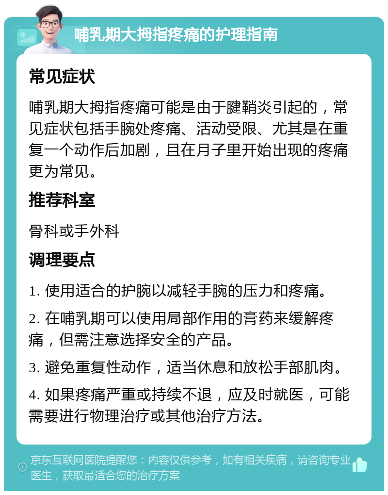 哺乳期大拇指疼痛的护理指南 常见症状 哺乳期大拇指疼痛可能是由于腱鞘炎引起的，常见症状包括手腕处疼痛、活动受限、尤其是在重复一个动作后加剧，且在月子里开始出现的疼痛更为常见。 推荐科室 骨科或手外科 调理要点 1. 使用适合的护腕以减轻手腕的压力和疼痛。 2. 在哺乳期可以使用局部作用的膏药来缓解疼痛，但需注意选择安全的产品。 3. 避免重复性动作，适当休息和放松手部肌肉。 4. 如果疼痛严重或持续不退，应及时就医，可能需要进行物理治疗或其他治疗方法。