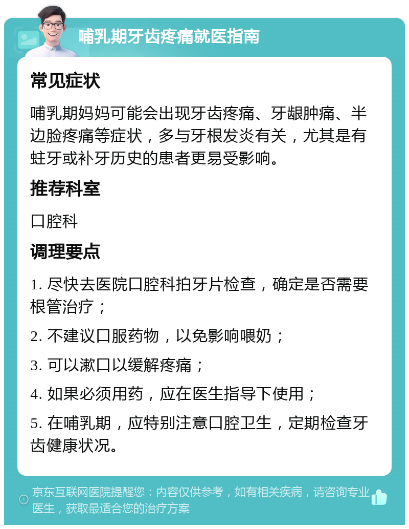 哺乳期牙齿疼痛就医指南 常见症状 哺乳期妈妈可能会出现牙齿疼痛、牙龈肿痛、半边脸疼痛等症状，多与牙根发炎有关，尤其是有蛀牙或补牙历史的患者更易受影响。 推荐科室 口腔科 调理要点 1. 尽快去医院口腔科拍牙片检查，确定是否需要根管治疗； 2. 不建议口服药物，以免影响喂奶； 3. 可以漱口以缓解疼痛； 4. 如果必须用药，应在医生指导下使用； 5. 在哺乳期，应特别注意口腔卫生，定期检查牙齿健康状况。