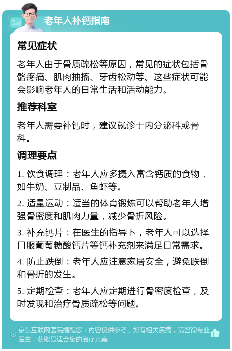 老年人补钙指南 常见症状 老年人由于骨质疏松等原因，常见的症状包括骨骼疼痛、肌肉抽搐、牙齿松动等。这些症状可能会影响老年人的日常生活和活动能力。 推荐科室 老年人需要补钙时，建议就诊于内分泌科或骨科。 调理要点 1. 饮食调理：老年人应多摄入富含钙质的食物，如牛奶、豆制品、鱼虾等。 2. 适量运动：适当的体育锻炼可以帮助老年人增强骨密度和肌肉力量，减少骨折风险。 3. 补充钙片：在医生的指导下，老年人可以选择口服葡萄糖酸钙片等钙补充剂来满足日常需求。 4. 防止跌倒：老年人应注意家居安全，避免跌倒和骨折的发生。 5. 定期检查：老年人应定期进行骨密度检查，及时发现和治疗骨质疏松等问题。