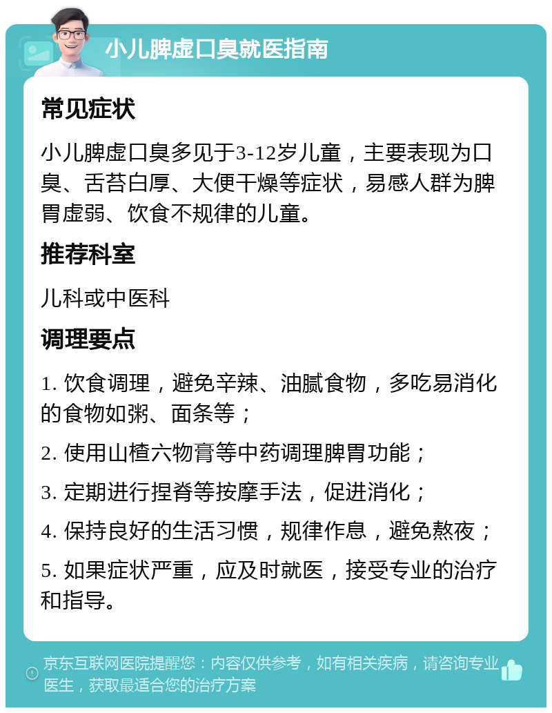 小儿脾虚口臭就医指南 常见症状 小儿脾虚口臭多见于3-12岁儿童，主要表现为口臭、舌苔白厚、大便干燥等症状，易感人群为脾胃虚弱、饮食不规律的儿童。 推荐科室 儿科或中医科 调理要点 1. 饮食调理，避免辛辣、油腻食物，多吃易消化的食物如粥、面条等； 2. 使用山楂六物膏等中药调理脾胃功能； 3. 定期进行捏脊等按摩手法，促进消化； 4. 保持良好的生活习惯，规律作息，避免熬夜； 5. 如果症状严重，应及时就医，接受专业的治疗和指导。