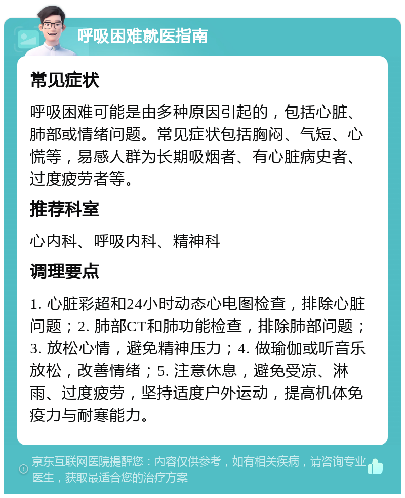 呼吸困难就医指南 常见症状 呼吸困难可能是由多种原因引起的，包括心脏、肺部或情绪问题。常见症状包括胸闷、气短、心慌等，易感人群为长期吸烟者、有心脏病史者、过度疲劳者等。 推荐科室 心内科、呼吸内科、精神科 调理要点 1. 心脏彩超和24小时动态心电图检查，排除心脏问题；2. 肺部CT和肺功能检查，排除肺部问题；3. 放松心情，避免精神压力；4. 做瑜伽或听音乐放松，改善情绪；5. 注意休息，避免受凉、淋雨、过度疲劳，坚持适度户外运动，提高机体免疫力与耐寒能力。