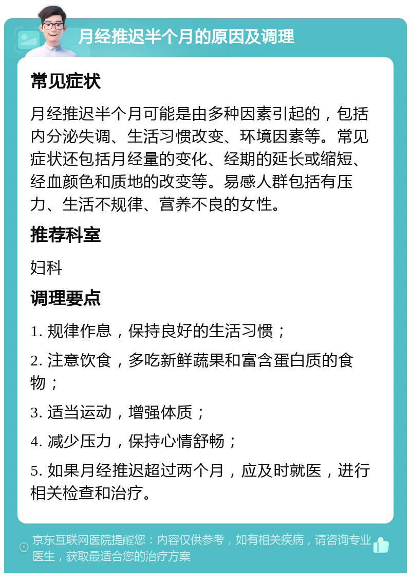 月经推迟半个月的原因及调理 常见症状 月经推迟半个月可能是由多种因素引起的，包括内分泌失调、生活习惯改变、环境因素等。常见症状还包括月经量的变化、经期的延长或缩短、经血颜色和质地的改变等。易感人群包括有压力、生活不规律、营养不良的女性。 推荐科室 妇科 调理要点 1. 规律作息，保持良好的生活习惯； 2. 注意饮食，多吃新鲜蔬果和富含蛋白质的食物； 3. 适当运动，增强体质； 4. 减少压力，保持心情舒畅； 5. 如果月经推迟超过两个月，应及时就医，进行相关检查和治疗。