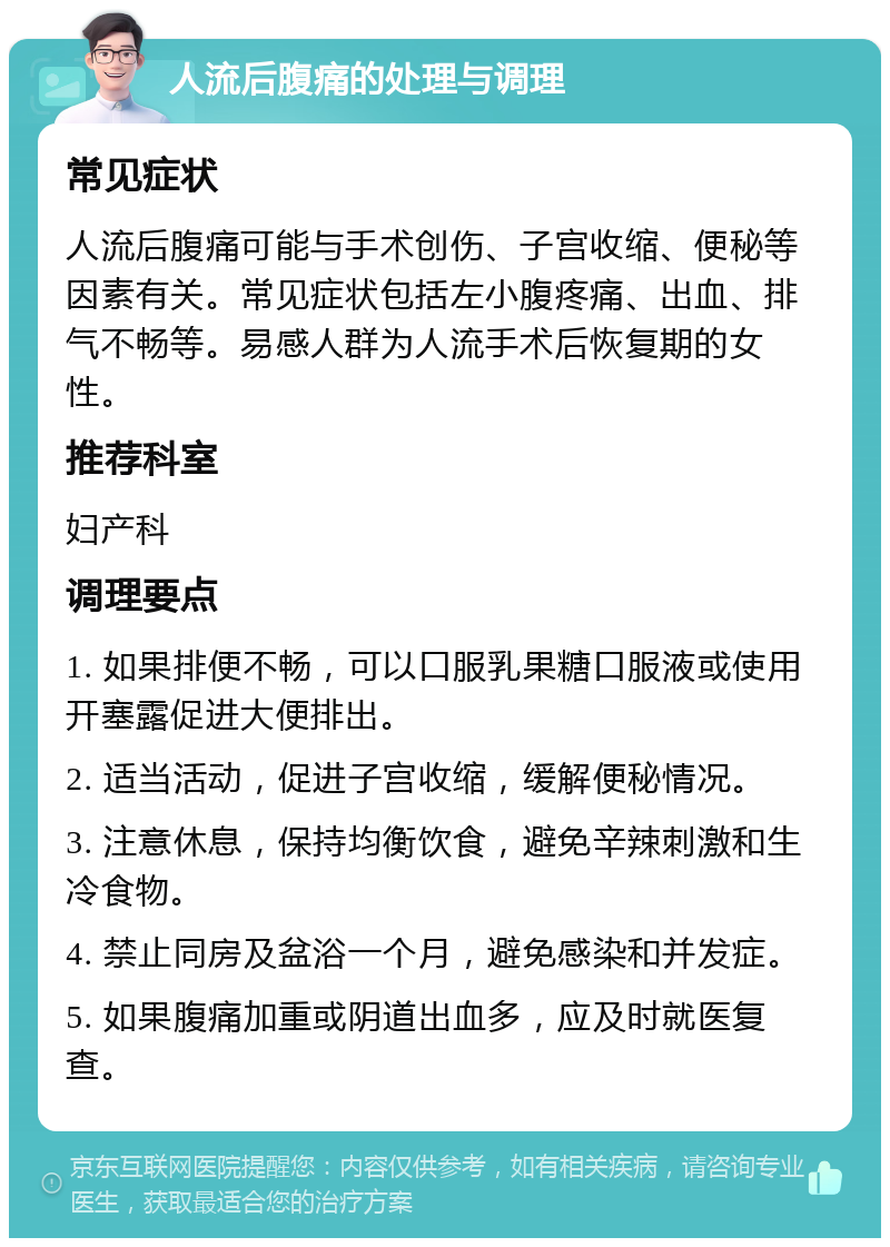 人流后腹痛的处理与调理 常见症状 人流后腹痛可能与手术创伤、子宫收缩、便秘等因素有关。常见症状包括左小腹疼痛、出血、排气不畅等。易感人群为人流手术后恢复期的女性。 推荐科室 妇产科 调理要点 1. 如果排便不畅，可以口服乳果糖口服液或使用开塞露促进大便排出。 2. 适当活动，促进子宫收缩，缓解便秘情况。 3. 注意休息，保持均衡饮食，避免辛辣刺激和生冷食物。 4. 禁止同房及盆浴一个月，避免感染和并发症。 5. 如果腹痛加重或阴道出血多，应及时就医复查。