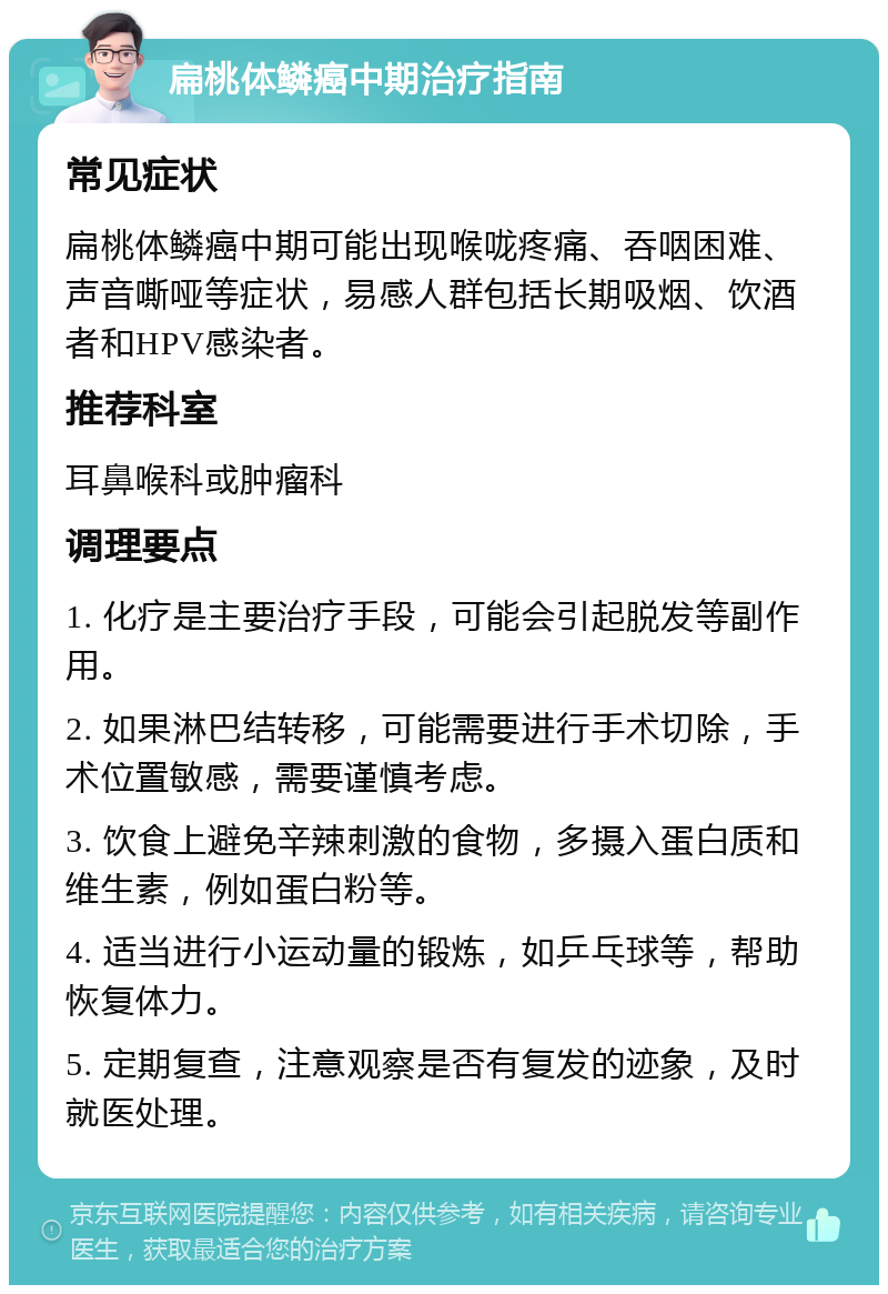 扁桃体鳞癌中期治疗指南 常见症状 扁桃体鳞癌中期可能出现喉咙疼痛、吞咽困难、声音嘶哑等症状，易感人群包括长期吸烟、饮酒者和HPV感染者。 推荐科室 耳鼻喉科或肿瘤科 调理要点 1. 化疗是主要治疗手段，可能会引起脱发等副作用。 2. 如果淋巴结转移，可能需要进行手术切除，手术位置敏感，需要谨慎考虑。 3. 饮食上避免辛辣刺激的食物，多摄入蛋白质和维生素，例如蛋白粉等。 4. 适当进行小运动量的锻炼，如乒乓球等，帮助恢复体力。 5. 定期复查，注意观察是否有复发的迹象，及时就医处理。