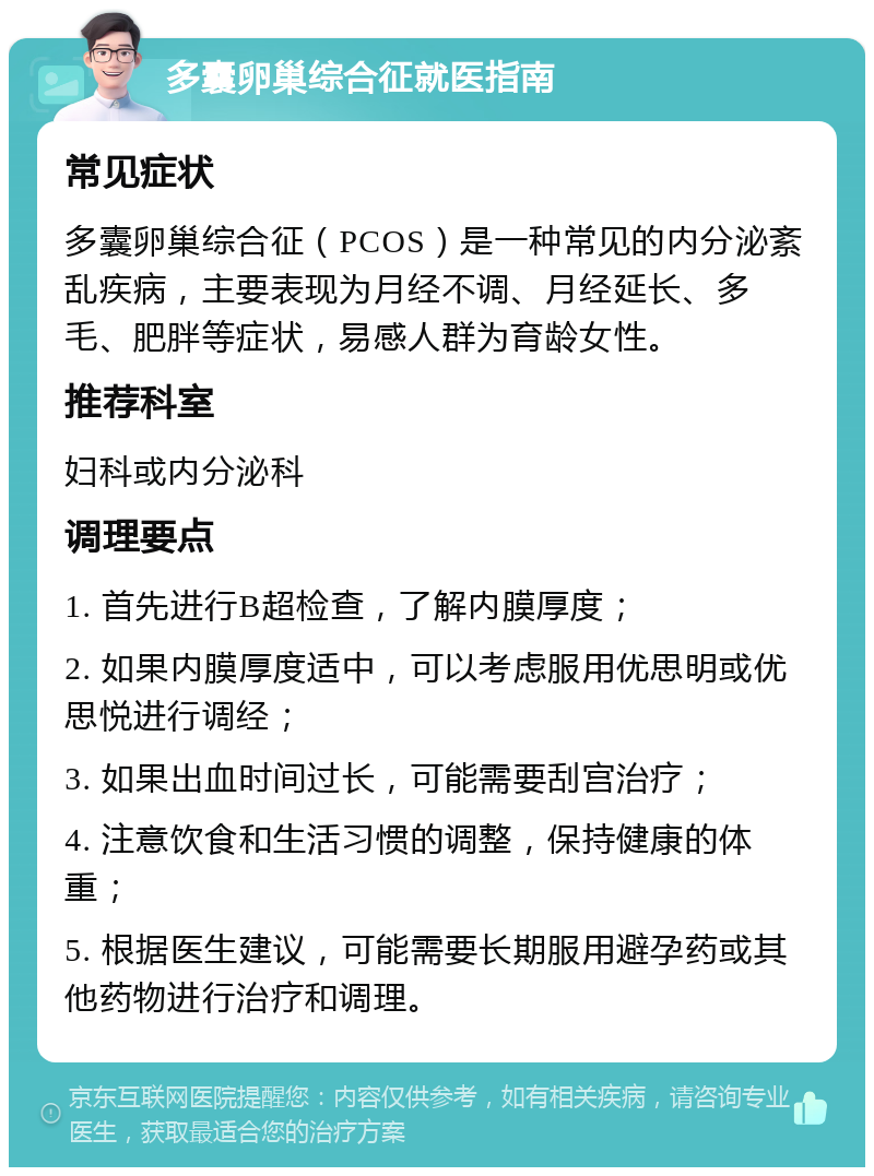 多囊卵巢综合征就医指南 常见症状 多囊卵巢综合征（PCOS）是一种常见的内分泌紊乱疾病，主要表现为月经不调、月经延长、多毛、肥胖等症状，易感人群为育龄女性。 推荐科室 妇科或内分泌科 调理要点 1. 首先进行B超检查，了解内膜厚度； 2. 如果内膜厚度适中，可以考虑服用优思明或优思悦进行调经； 3. 如果出血时间过长，可能需要刮宫治疗； 4. 注意饮食和生活习惯的调整，保持健康的体重； 5. 根据医生建议，可能需要长期服用避孕药或其他药物进行治疗和调理。