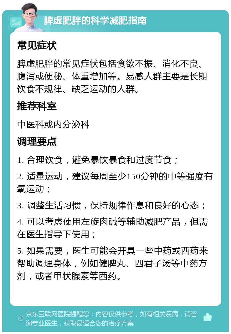 脾虚肥胖的科学减肥指南 常见症状 脾虚肥胖的常见症状包括食欲不振、消化不良、腹泻或便秘、体重增加等。易感人群主要是长期饮食不规律、缺乏运动的人群。 推荐科室 中医科或内分泌科 调理要点 1. 合理饮食，避免暴饮暴食和过度节食； 2. 适量运动，建议每周至少150分钟的中等强度有氧运动； 3. 调整生活习惯，保持规律作息和良好的心态； 4. 可以考虑使用左旋肉碱等辅助减肥产品，但需在医生指导下使用； 5. 如果需要，医生可能会开具一些中药或西药来帮助调理身体，例如健脾丸、四君子汤等中药方剂，或者甲状腺素等西药。