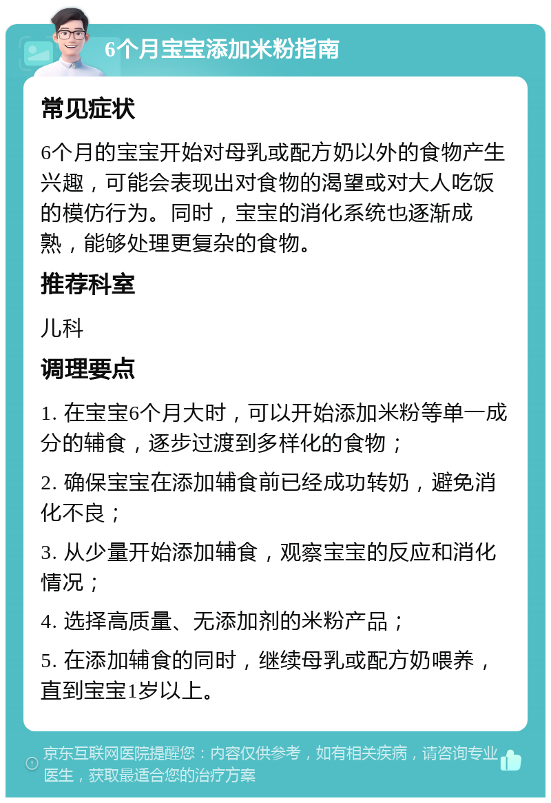 6个月宝宝添加米粉指南 常见症状 6个月的宝宝开始对母乳或配方奶以外的食物产生兴趣，可能会表现出对食物的渴望或对大人吃饭的模仿行为。同时，宝宝的消化系统也逐渐成熟，能够处理更复杂的食物。 推荐科室 儿科 调理要点 1. 在宝宝6个月大时，可以开始添加米粉等单一成分的辅食，逐步过渡到多样化的食物； 2. 确保宝宝在添加辅食前已经成功转奶，避免消化不良； 3. 从少量开始添加辅食，观察宝宝的反应和消化情况； 4. 选择高质量、无添加剂的米粉产品； 5. 在添加辅食的同时，继续母乳或配方奶喂养，直到宝宝1岁以上。