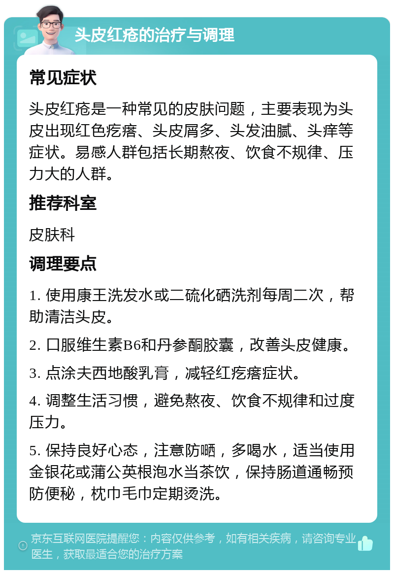 头皮红疮的治疗与调理 常见症状 头皮红疮是一种常见的皮肤问题，主要表现为头皮出现红色疙瘩、头皮屑多、头发油腻、头痒等症状。易感人群包括长期熬夜、饮食不规律、压力大的人群。 推荐科室 皮肤科 调理要点 1. 使用康王洗发水或二硫化硒洗剂每周二次，帮助清洁头皮。 2. 口服维生素B6和丹参酮胶囊，改善头皮健康。 3. 点涂夫西地酸乳膏，减轻红疙瘩症状。 4. 调整生活习惯，避免熬夜、饮食不规律和过度压力。 5. 保持良好心态，注意防嗮，多喝水，适当使用金银花或蒲公英根泡水当茶饮，保持肠道通畅预防便秘，枕巾毛巾定期烫洗。