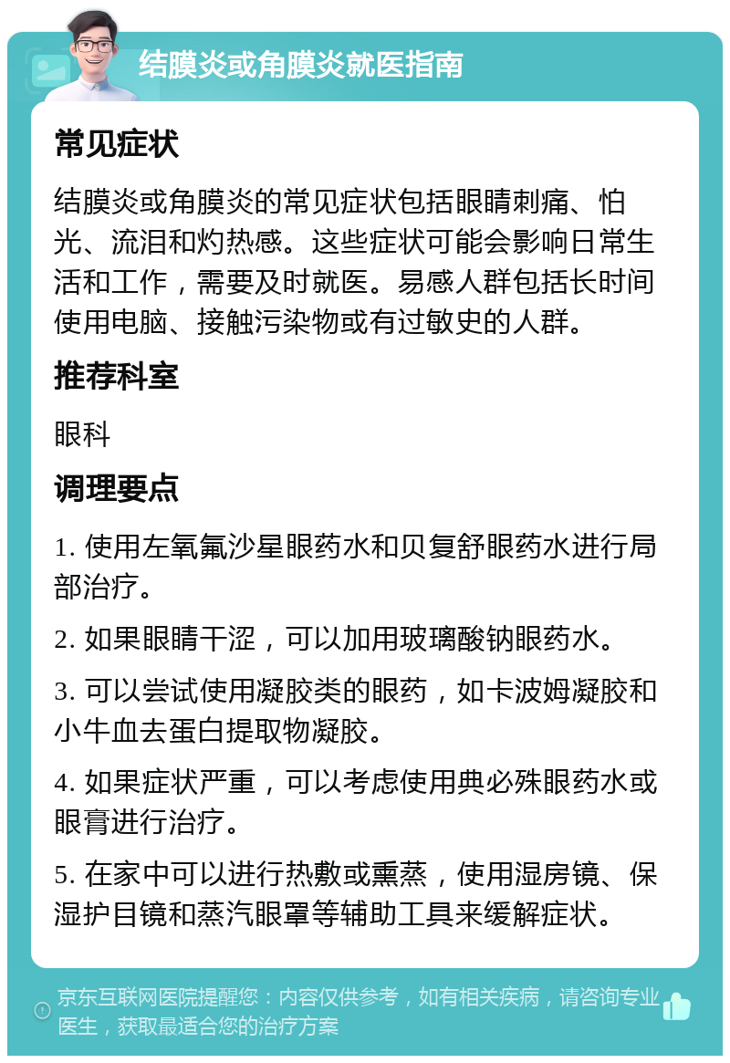 结膜炎或角膜炎就医指南 常见症状 结膜炎或角膜炎的常见症状包括眼睛刺痛、怕光、流泪和灼热感。这些症状可能会影响日常生活和工作，需要及时就医。易感人群包括长时间使用电脑、接触污染物或有过敏史的人群。 推荐科室 眼科 调理要点 1. 使用左氧氟沙星眼药水和贝复舒眼药水进行局部治疗。 2. 如果眼睛干涩，可以加用玻璃酸钠眼药水。 3. 可以尝试使用凝胶类的眼药，如卡波姆凝胶和小牛血去蛋白提取物凝胶。 4. 如果症状严重，可以考虑使用典必殊眼药水或眼膏进行治疗。 5. 在家中可以进行热敷或熏蒸，使用湿房镜、保湿护目镜和蒸汽眼罩等辅助工具来缓解症状。