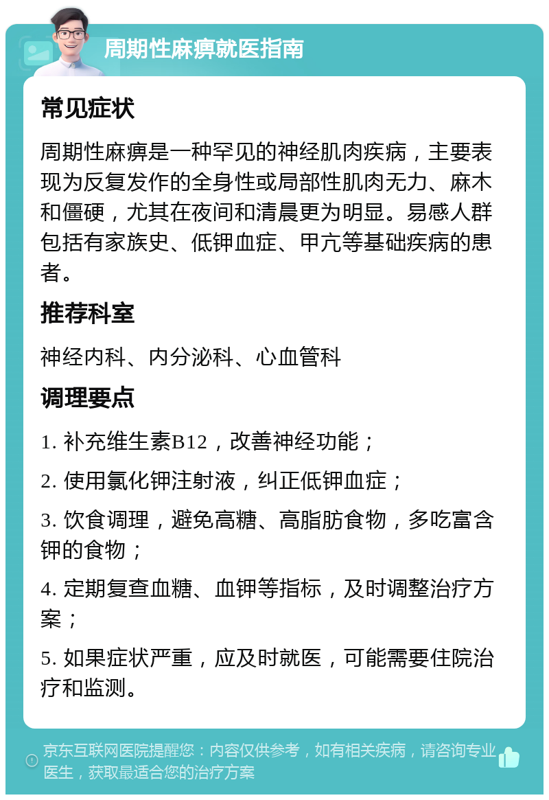 周期性麻痹就医指南 常见症状 周期性麻痹是一种罕见的神经肌肉疾病，主要表现为反复发作的全身性或局部性肌肉无力、麻木和僵硬，尤其在夜间和清晨更为明显。易感人群包括有家族史、低钾血症、甲亢等基础疾病的患者。 推荐科室 神经内科、内分泌科、心血管科 调理要点 1. 补充维生素B12，改善神经功能； 2. 使用氯化钾注射液，纠正低钾血症； 3. 饮食调理，避免高糖、高脂肪食物，多吃富含钾的食物； 4. 定期复查血糖、血钾等指标，及时调整治疗方案； 5. 如果症状严重，应及时就医，可能需要住院治疗和监测。