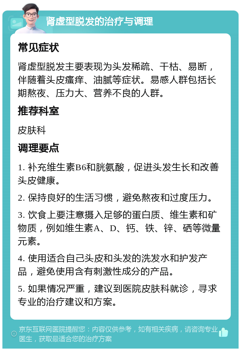 肾虚型脱发的治疗与调理 常见症状 肾虚型脱发主要表现为头发稀疏、干枯、易断，伴随着头皮瘙痒、油腻等症状。易感人群包括长期熬夜、压力大、营养不良的人群。 推荐科室 皮肤科 调理要点 1. 补充维生素B6和胱氨酸，促进头发生长和改善头皮健康。 2. 保持良好的生活习惯，避免熬夜和过度压力。 3. 饮食上要注意摄入足够的蛋白质、维生素和矿物质，例如维生素A、D、钙、铁、锌、硒等微量元素。 4. 使用适合自己头皮和头发的洗发水和护发产品，避免使用含有刺激性成分的产品。 5. 如果情况严重，建议到医院皮肤科就诊，寻求专业的治疗建议和方案。