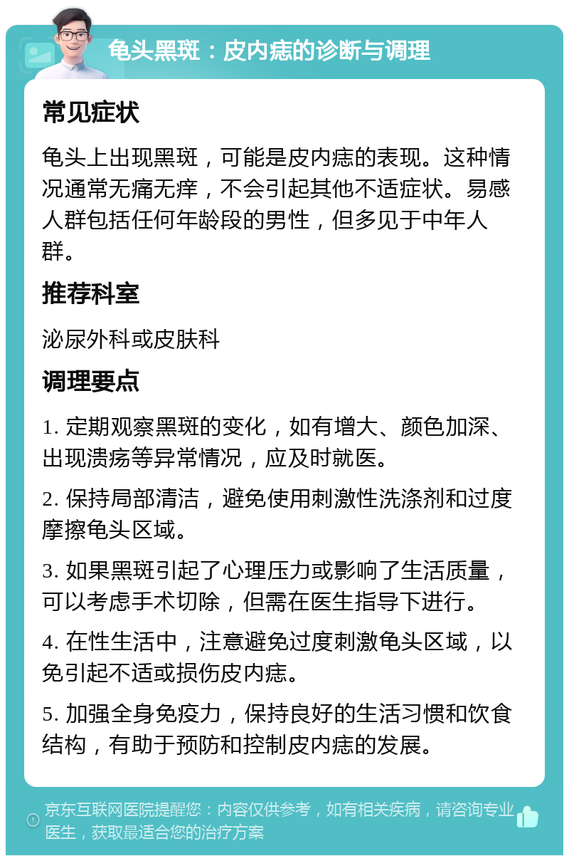 龟头黑斑：皮内痣的诊断与调理 常见症状 龟头上出现黑斑，可能是皮内痣的表现。这种情况通常无痛无痒，不会引起其他不适症状。易感人群包括任何年龄段的男性，但多见于中年人群。 推荐科室 泌尿外科或皮肤科 调理要点 1. 定期观察黑斑的变化，如有增大、颜色加深、出现溃疡等异常情况，应及时就医。 2. 保持局部清洁，避免使用刺激性洗涤剂和过度摩擦龟头区域。 3. 如果黑斑引起了心理压力或影响了生活质量，可以考虑手术切除，但需在医生指导下进行。 4. 在性生活中，注意避免过度刺激龟头区域，以免引起不适或损伤皮内痣。 5. 加强全身免疫力，保持良好的生活习惯和饮食结构，有助于预防和控制皮内痣的发展。