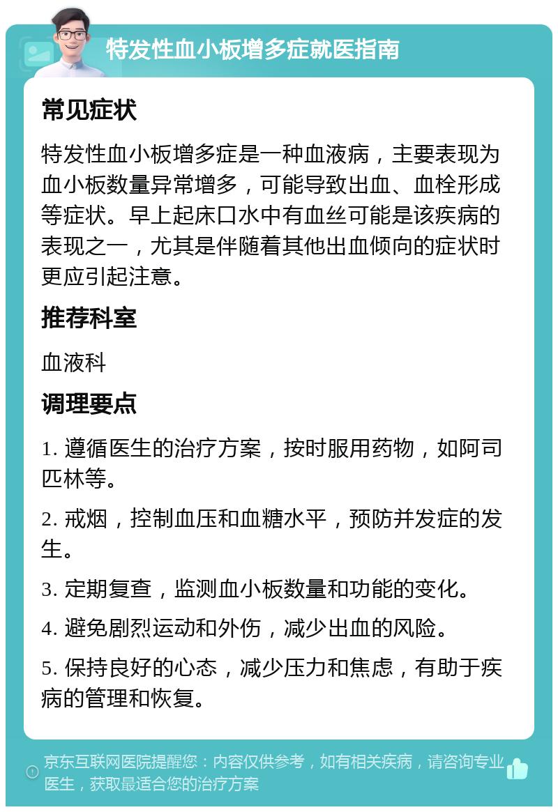 特发性血小板增多症就医指南 常见症状 特发性血小板增多症是一种血液病，主要表现为血小板数量异常增多，可能导致出血、血栓形成等症状。早上起床口水中有血丝可能是该疾病的表现之一，尤其是伴随着其他出血倾向的症状时更应引起注意。 推荐科室 血液科 调理要点 1. 遵循医生的治疗方案，按时服用药物，如阿司匹林等。 2. 戒烟，控制血压和血糖水平，预防并发症的发生。 3. 定期复查，监测血小板数量和功能的变化。 4. 避免剧烈运动和外伤，减少出血的风险。 5. 保持良好的心态，减少压力和焦虑，有助于疾病的管理和恢复。