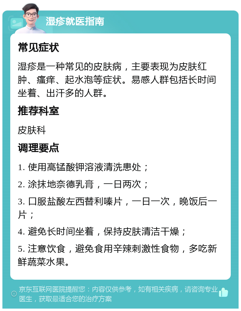 湿疹就医指南 常见症状 湿疹是一种常见的皮肤病，主要表现为皮肤红肿、瘙痒、起水泡等症状。易感人群包括长时间坐着、出汗多的人群。 推荐科室 皮肤科 调理要点 1. 使用高锰酸钾溶液清洗患处； 2. 涂抹地奈德乳膏，一日两次； 3. 口服盐酸左西替利嗪片，一日一次，晚饭后一片； 4. 避免长时间坐着，保持皮肤清洁干燥； 5. 注意饮食，避免食用辛辣刺激性食物，多吃新鲜蔬菜水果。