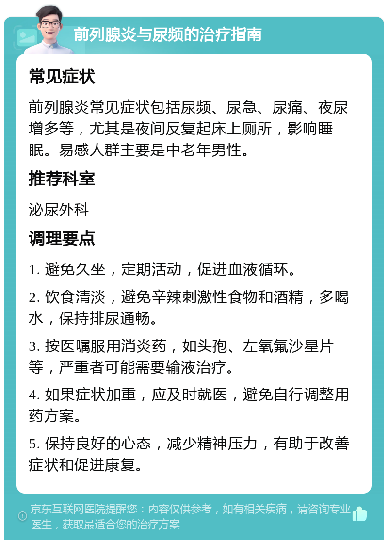 前列腺炎与尿频的治疗指南 常见症状 前列腺炎常见症状包括尿频、尿急、尿痛、夜尿增多等，尤其是夜间反复起床上厕所，影响睡眠。易感人群主要是中老年男性。 推荐科室 泌尿外科 调理要点 1. 避免久坐，定期活动，促进血液循环。 2. 饮食清淡，避免辛辣刺激性食物和酒精，多喝水，保持排尿通畅。 3. 按医嘱服用消炎药，如头孢、左氧氟沙星片等，严重者可能需要输液治疗。 4. 如果症状加重，应及时就医，避免自行调整用药方案。 5. 保持良好的心态，减少精神压力，有助于改善症状和促进康复。