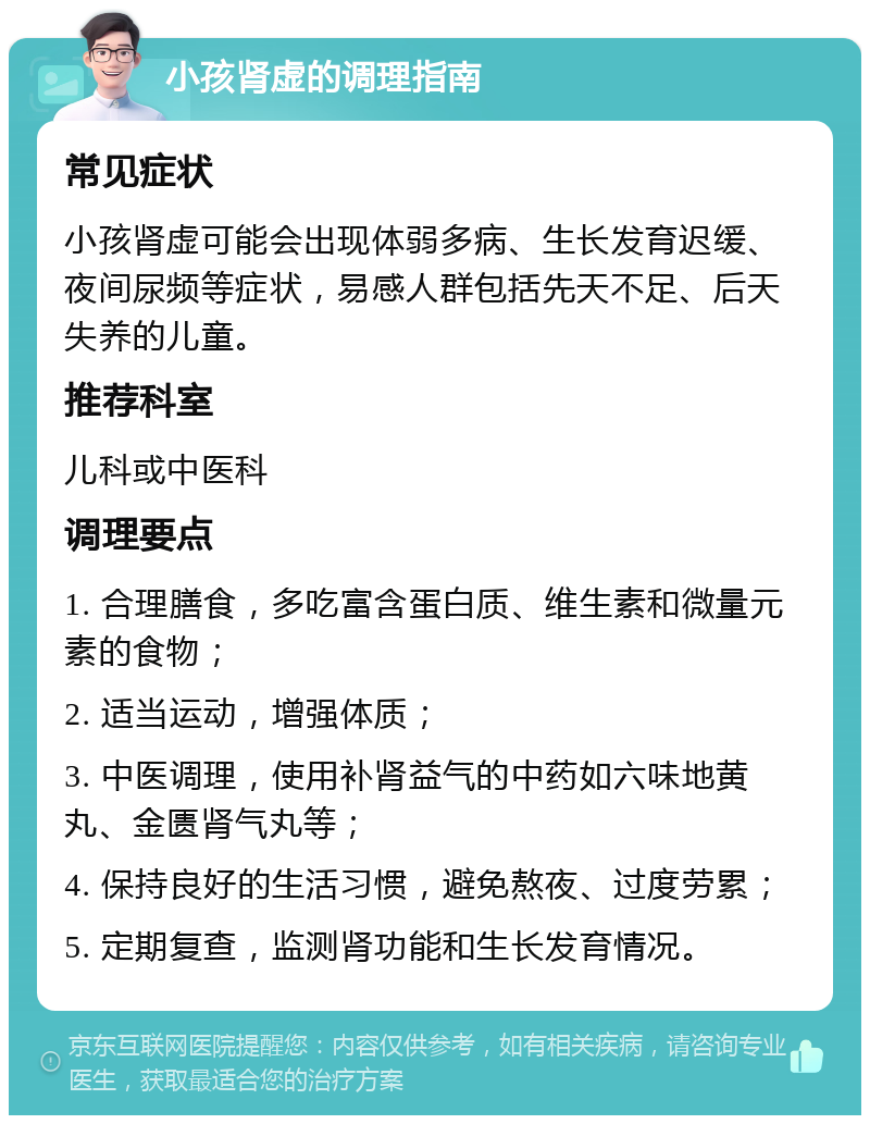 小孩肾虚的调理指南 常见症状 小孩肾虚可能会出现体弱多病、生长发育迟缓、夜间尿频等症状，易感人群包括先天不足、后天失养的儿童。 推荐科室 儿科或中医科 调理要点 1. 合理膳食，多吃富含蛋白质、维生素和微量元素的食物； 2. 适当运动，增强体质； 3. 中医调理，使用补肾益气的中药如六味地黄丸、金匮肾气丸等； 4. 保持良好的生活习惯，避免熬夜、过度劳累； 5. 定期复查，监测肾功能和生长发育情况。