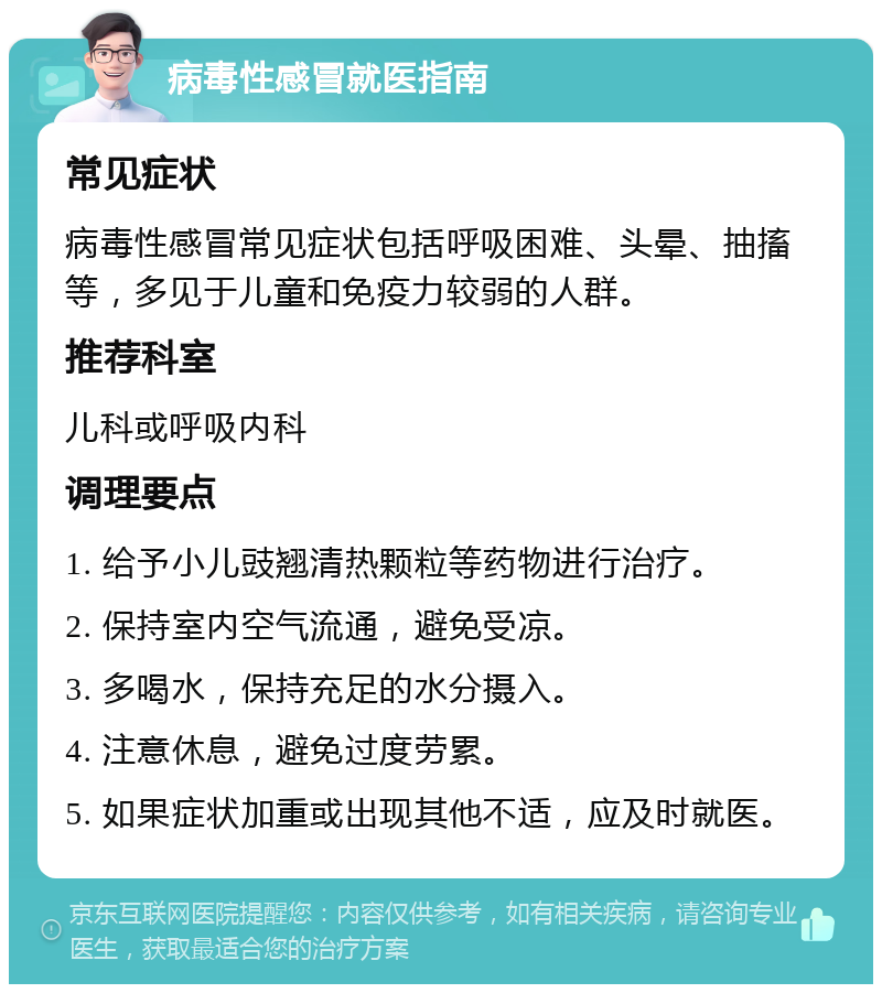 病毒性感冒就医指南 常见症状 病毒性感冒常见症状包括呼吸困难、头晕、抽搐等，多见于儿童和免疫力较弱的人群。 推荐科室 儿科或呼吸内科 调理要点 1. 给予小儿豉翘清热颗粒等药物进行治疗。 2. 保持室内空气流通，避免受凉。 3. 多喝水，保持充足的水分摄入。 4. 注意休息，避免过度劳累。 5. 如果症状加重或出现其他不适，应及时就医。