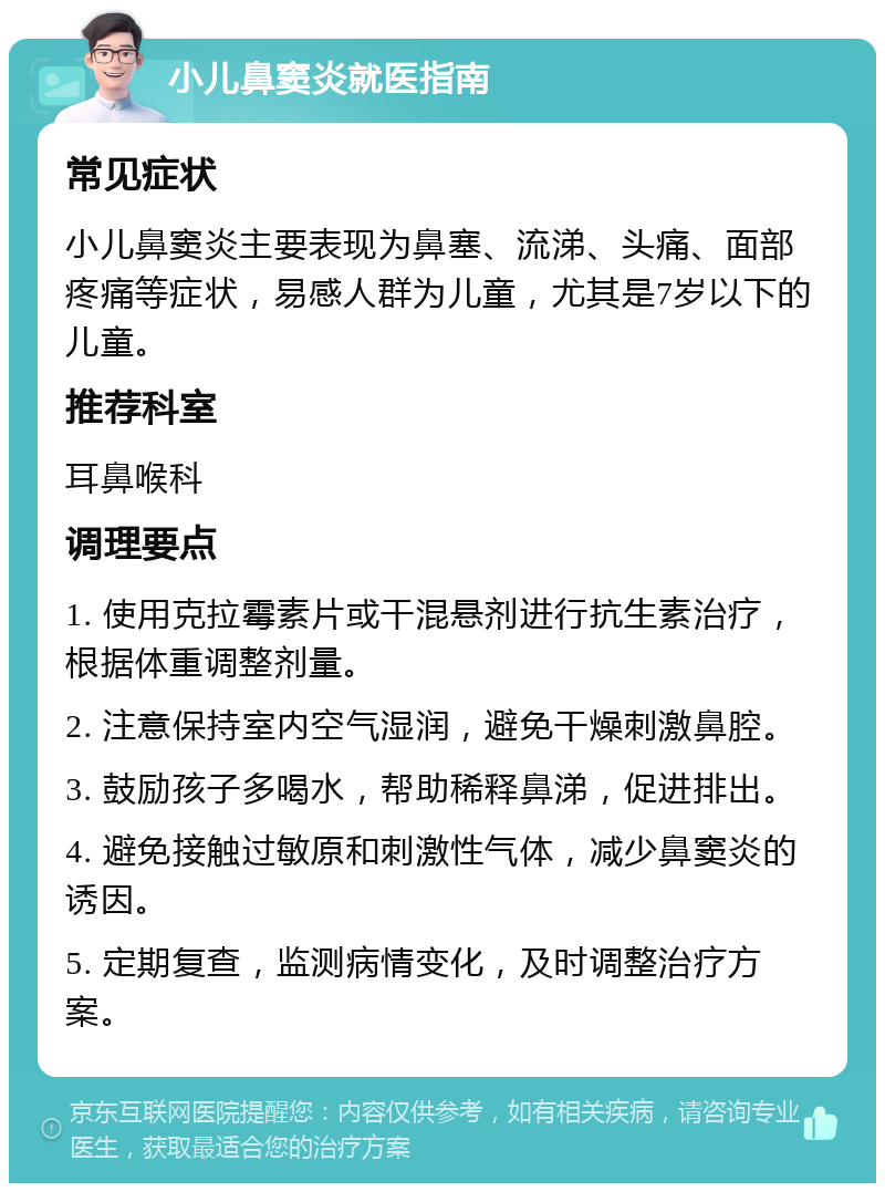 小儿鼻窦炎就医指南 常见症状 小儿鼻窦炎主要表现为鼻塞、流涕、头痛、面部疼痛等症状，易感人群为儿童，尤其是7岁以下的儿童。 推荐科室 耳鼻喉科 调理要点 1. 使用克拉霉素片或干混悬剂进行抗生素治疗，根据体重调整剂量。 2. 注意保持室内空气湿润，避免干燥刺激鼻腔。 3. 鼓励孩子多喝水，帮助稀释鼻涕，促进排出。 4. 避免接触过敏原和刺激性气体，减少鼻窦炎的诱因。 5. 定期复查，监测病情变化，及时调整治疗方案。