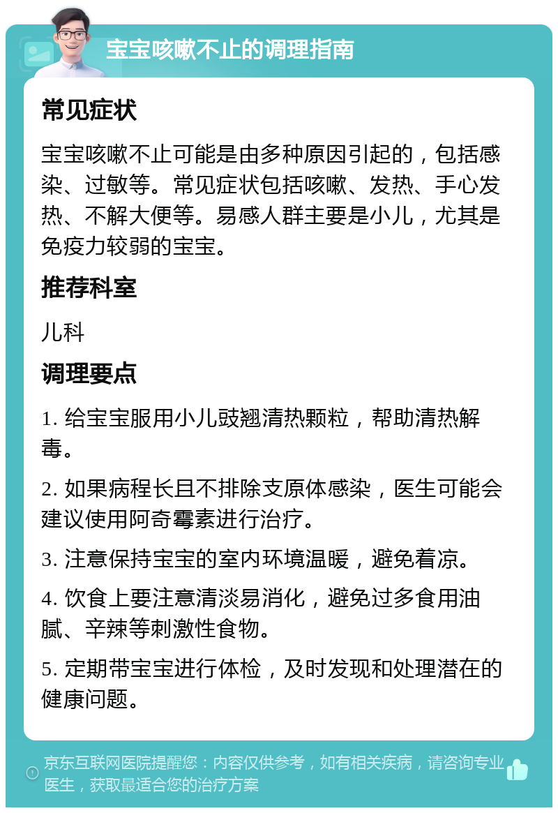 宝宝咳嗽不止的调理指南 常见症状 宝宝咳嗽不止可能是由多种原因引起的，包括感染、过敏等。常见症状包括咳嗽、发热、手心发热、不解大便等。易感人群主要是小儿，尤其是免疫力较弱的宝宝。 推荐科室 儿科 调理要点 1. 给宝宝服用小儿豉翘清热颗粒，帮助清热解毒。 2. 如果病程长且不排除支原体感染，医生可能会建议使用阿奇霉素进行治疗。 3. 注意保持宝宝的室内环境温暖，避免着凉。 4. 饮食上要注意清淡易消化，避免过多食用油腻、辛辣等刺激性食物。 5. 定期带宝宝进行体检，及时发现和处理潜在的健康问题。