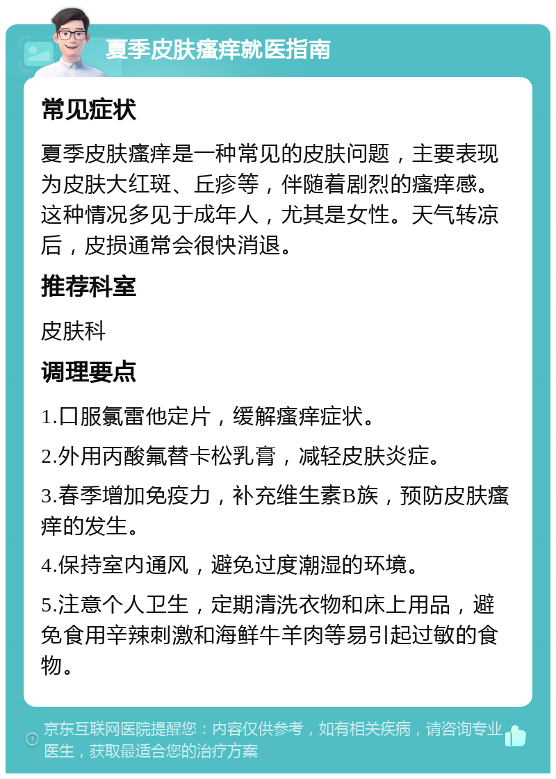 夏季皮肤瘙痒就医指南 常见症状 夏季皮肤瘙痒是一种常见的皮肤问题，主要表现为皮肤大红斑、丘疹等，伴随着剧烈的瘙痒感。这种情况多见于成年人，尤其是女性。天气转凉后，皮损通常会很快消退。 推荐科室 皮肤科 调理要点 1.口服氯雷他定片，缓解瘙痒症状。 2.外用丙酸氟替卡松乳膏，减轻皮肤炎症。 3.春季增加免疫力，补充维生素B族，预防皮肤瘙痒的发生。 4.保持室内通风，避免过度潮湿的环境。 5.注意个人卫生，定期清洗衣物和床上用品，避免食用辛辣刺激和海鲜牛羊肉等易引起过敏的食物。