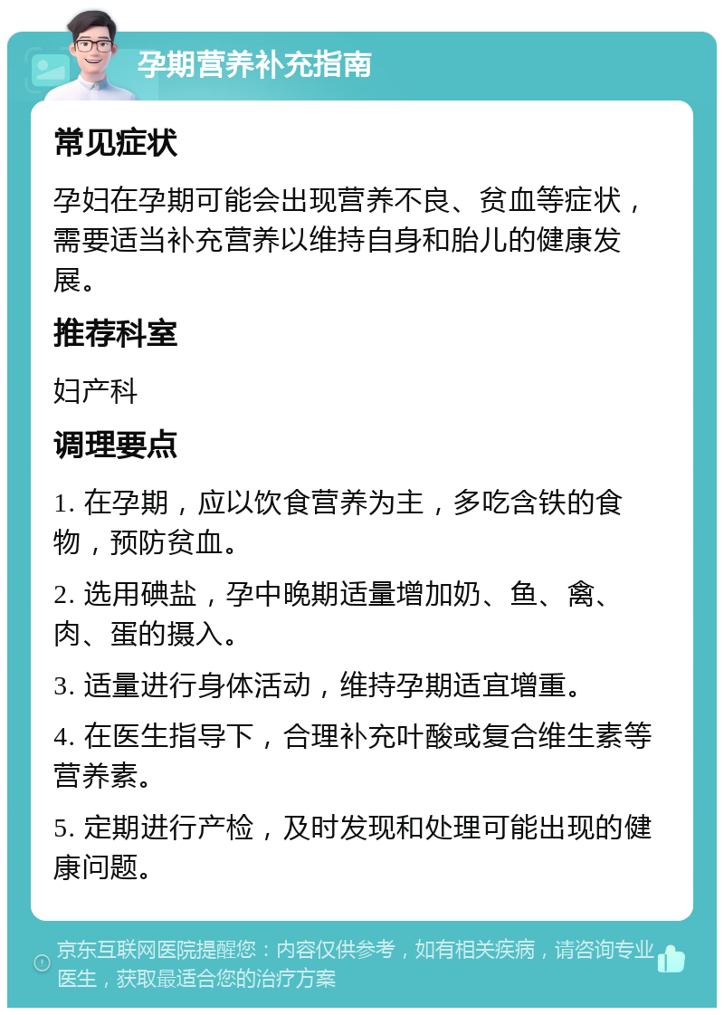 孕期营养补充指南 常见症状 孕妇在孕期可能会出现营养不良、贫血等症状，需要适当补充营养以维持自身和胎儿的健康发展。 推荐科室 妇产科 调理要点 1. 在孕期，应以饮食营养为主，多吃含铁的食物，预防贫血。 2. 选用碘盐，孕中晚期适量增加奶、鱼、禽、肉、蛋的摄入。 3. 适量进行身体活动，维持孕期适宜增重。 4. 在医生指导下，合理补充叶酸或复合维生素等营养素。 5. 定期进行产检，及时发现和处理可能出现的健康问题。