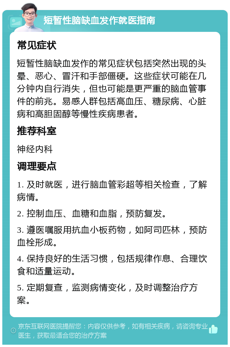 短暂性脑缺血发作就医指南 常见症状 短暂性脑缺血发作的常见症状包括突然出现的头晕、恶心、冒汗和手部僵硬。这些症状可能在几分钟内自行消失，但也可能是更严重的脑血管事件的前兆。易感人群包括高血压、糖尿病、心脏病和高胆固醇等慢性疾病患者。 推荐科室 神经内科 调理要点 1. 及时就医，进行脑血管彩超等相关检查，了解病情。 2. 控制血压、血糖和血脂，预防复发。 3. 遵医嘱服用抗血小板药物，如阿司匹林，预防血栓形成。 4. 保持良好的生活习惯，包括规律作息、合理饮食和适量运动。 5. 定期复查，监测病情变化，及时调整治疗方案。