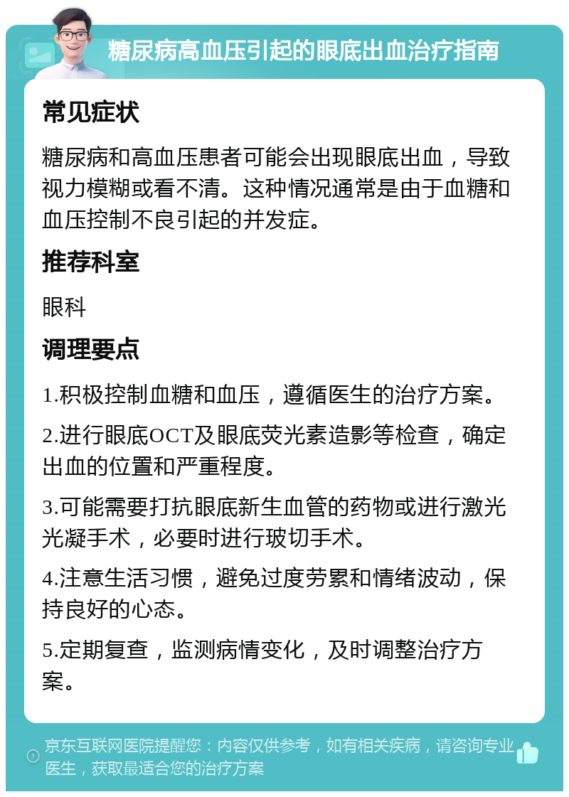 糖尿病高血压引起的眼底出血治疗指南 常见症状 糖尿病和高血压患者可能会出现眼底出血，导致视力模糊或看不清。这种情况通常是由于血糖和血压控制不良引起的并发症。 推荐科室 眼科 调理要点 1.积极控制血糖和血压，遵循医生的治疗方案。 2.进行眼底OCT及眼底荧光素造影等检查，确定出血的位置和严重程度。 3.可能需要打抗眼底新生血管的药物或进行激光光凝手术，必要时进行玻切手术。 4.注意生活习惯，避免过度劳累和情绪波动，保持良好的心态。 5.定期复查，监测病情变化，及时调整治疗方案。