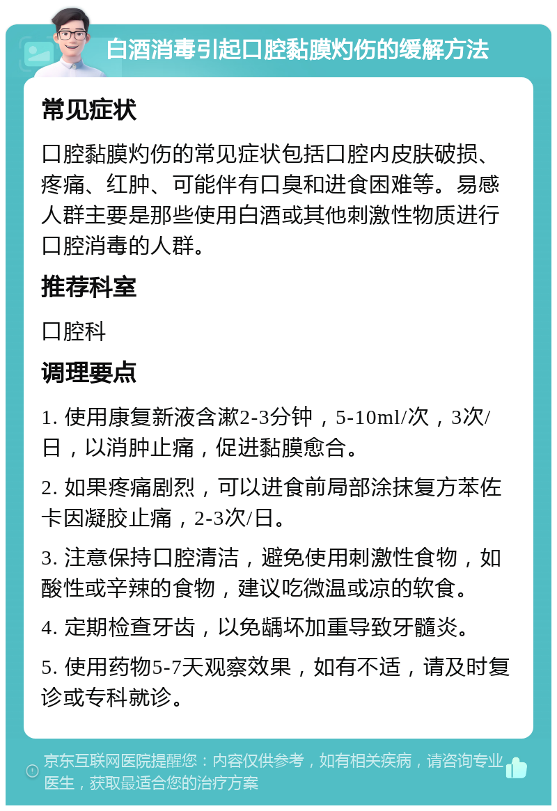 白酒消毒引起口腔黏膜灼伤的缓解方法 常见症状 口腔黏膜灼伤的常见症状包括口腔内皮肤破损、疼痛、红肿、可能伴有口臭和进食困难等。易感人群主要是那些使用白酒或其他刺激性物质进行口腔消毒的人群。 推荐科室 口腔科 调理要点 1. 使用康复新液含漱2-3分钟，5-10ml/次，3次/日，以消肿止痛，促进黏膜愈合。 2. 如果疼痛剧烈，可以进食前局部涂抹复方苯佐卡因凝胶止痛，2-3次/日。 3. 注意保持口腔清洁，避免使用刺激性食物，如酸性或辛辣的食物，建议吃微温或凉的软食。 4. 定期检查牙齿，以免龋坏加重导致牙髓炎。 5. 使用药物5-7天观察效果，如有不适，请及时复诊或专科就诊。