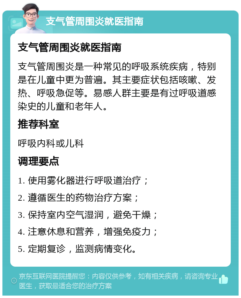 支气管周围炎就医指南 支气管周围炎就医指南 支气管周围炎是一种常见的呼吸系统疾病，特别是在儿童中更为普遍。其主要症状包括咳嗽、发热、呼吸急促等。易感人群主要是有过呼吸道感染史的儿童和老年人。 推荐科室 呼吸内科或儿科 调理要点 1. 使用雾化器进行呼吸道治疗； 2. 遵循医生的药物治疗方案； 3. 保持室内空气湿润，避免干燥； 4. 注意休息和营养，增强免疫力； 5. 定期复诊，监测病情变化。