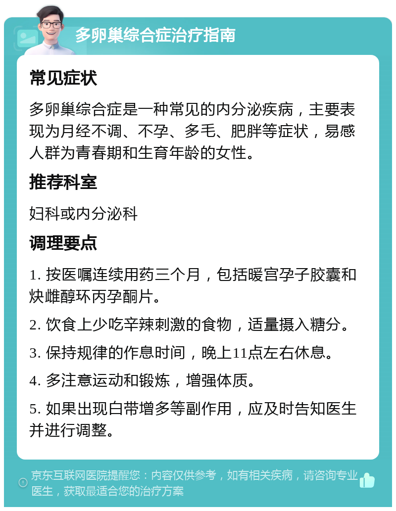 多卵巢综合症治疗指南 常见症状 多卵巢综合症是一种常见的内分泌疾病，主要表现为月经不调、不孕、多毛、肥胖等症状，易感人群为青春期和生育年龄的女性。 推荐科室 妇科或内分泌科 调理要点 1. 按医嘱连续用药三个月，包括暖宫孕子胶囊和炔雌醇环丙孕酮片。 2. 饮食上少吃辛辣刺激的食物，适量摄入糖分。 3. 保持规律的作息时间，晚上11点左右休息。 4. 多注意运动和锻炼，增强体质。 5. 如果出现白带增多等副作用，应及时告知医生并进行调整。