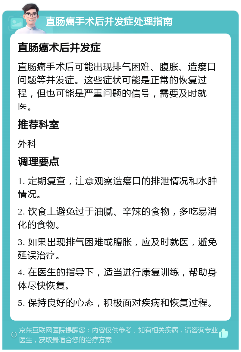 直肠癌手术后并发症处理指南 直肠癌术后并发症 直肠癌手术后可能出现排气困难、腹胀、造瘘口问题等并发症。这些症状可能是正常的恢复过程，但也可能是严重问题的信号，需要及时就医。 推荐科室 外科 调理要点 1. 定期复查，注意观察造瘘口的排泄情况和水肿情况。 2. 饮食上避免过于油腻、辛辣的食物，多吃易消化的食物。 3. 如果出现排气困难或腹胀，应及时就医，避免延误治疗。 4. 在医生的指导下，适当进行康复训练，帮助身体尽快恢复。 5. 保持良好的心态，积极面对疾病和恢复过程。