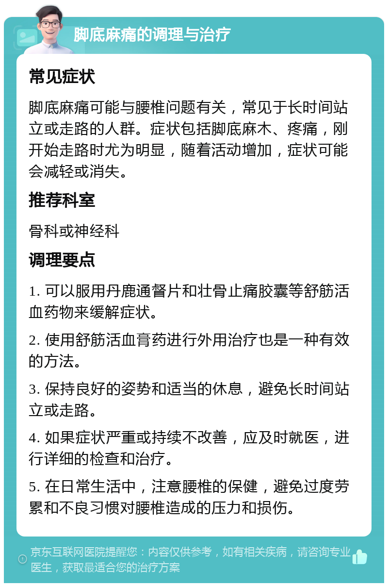 脚底麻痛的调理与治疗 常见症状 脚底麻痛可能与腰椎问题有关，常见于长时间站立或走路的人群。症状包括脚底麻木、疼痛，刚开始走路时尤为明显，随着活动增加，症状可能会减轻或消失。 推荐科室 骨科或神经科 调理要点 1. 可以服用丹鹿通督片和壮骨止痛胶囊等舒筋活血药物来缓解症状。 2. 使用舒筋活血膏药进行外用治疗也是一种有效的方法。 3. 保持良好的姿势和适当的休息，避免长时间站立或走路。 4. 如果症状严重或持续不改善，应及时就医，进行详细的检查和治疗。 5. 在日常生活中，注意腰椎的保健，避免过度劳累和不良习惯对腰椎造成的压力和损伤。