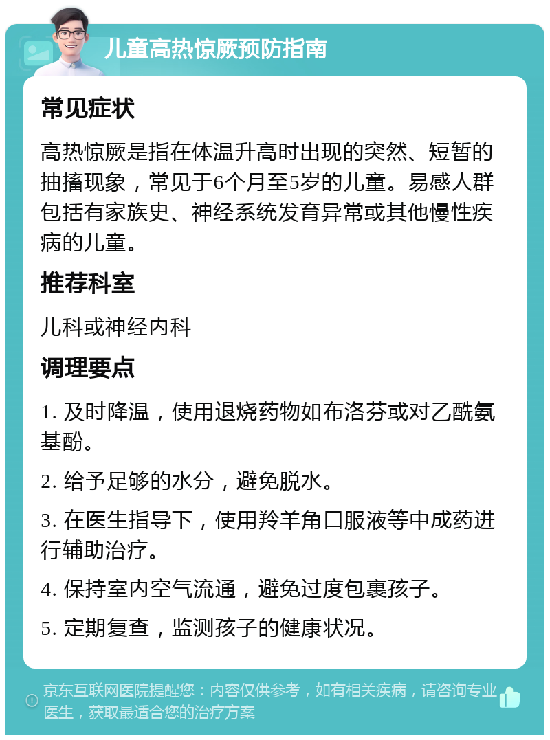 儿童高热惊厥预防指南 常见症状 高热惊厥是指在体温升高时出现的突然、短暂的抽搐现象，常见于6个月至5岁的儿童。易感人群包括有家族史、神经系统发育异常或其他慢性疾病的儿童。 推荐科室 儿科或神经内科 调理要点 1. 及时降温，使用退烧药物如布洛芬或对乙酰氨基酚。 2. 给予足够的水分，避免脱水。 3. 在医生指导下，使用羚羊角口服液等中成药进行辅助治疗。 4. 保持室内空气流通，避免过度包裹孩子。 5. 定期复查，监测孩子的健康状况。