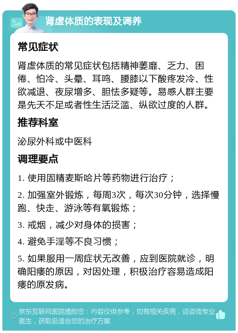 肾虚体质的表现及调养 常见症状 肾虚体质的常见症状包括精神萎靡、乏力、困倦、怕冷、头晕、耳鸣、腰膝以下酸疼发冷、性欲减退、夜尿增多、胆怯多疑等。易感人群主要是先天不足或者性生活泛滥、纵欲过度的人群。 推荐科室 泌尿外科或中医科 调理要点 1. 使用固精麦斯哈片等药物进行治疗； 2. 加强室外锻炼，每周3次，每次30分钟，选择慢跑、快走、游泳等有氧锻炼； 3. 戒烟，减少对身体的损害； 4. 避免手淫等不良习惯； 5. 如果服用一周症状无改善，应到医院就诊，明确阳痿的原因，对因处理，积极治疗容易造成阳痿的原发病。