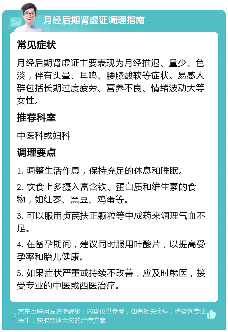 月经后期肾虚证调理指南 常见症状 月经后期肾虚证主要表现为月经推迟、量少、色淡，伴有头晕、耳鸣、腰膝酸软等症状。易感人群包括长期过度疲劳、营养不良、情绪波动大等女性。 推荐科室 中医科或妇科 调理要点 1. 调整生活作息，保持充足的休息和睡眠。 2. 饮食上多摄入富含铁、蛋白质和维生素的食物，如红枣、黑豆、鸡蛋等。 3. 可以服用贞芪扶正颗粒等中成药来调理气血不足。 4. 在备孕期间，建议同时服用叶酸片，以提高受孕率和胎儿健康。 5. 如果症状严重或持续不改善，应及时就医，接受专业的中医或西医治疗。