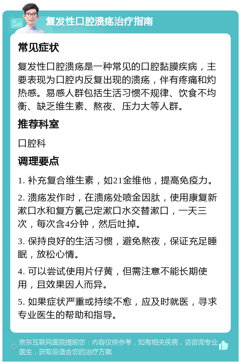 复发性口腔溃疡治疗指南 常见症状 复发性口腔溃疡是一种常见的口腔黏膜疾病，主要表现为口腔内反复出现的溃疡，伴有疼痛和灼热感。易感人群包括生活习惯不规律、饮食不均衡、缺乏维生素、熬夜、压力大等人群。 推荐科室 口腔科 调理要点 1. 补充复合维生素，如21金维他，提高免疫力。 2. 溃疡发作时，在溃疡处喷金因肽，使用康复新漱口水和复方氯己定漱口水交替漱口，一天三次，每次含4分钟，然后吐掉。 3. 保持良好的生活习惯，避免熬夜，保证充足睡眠，放松心情。 4. 可以尝试使用片仔黄，但需注意不能长期使用，且效果因人而异。 5. 如果症状严重或持续不愈，应及时就医，寻求专业医生的帮助和指导。