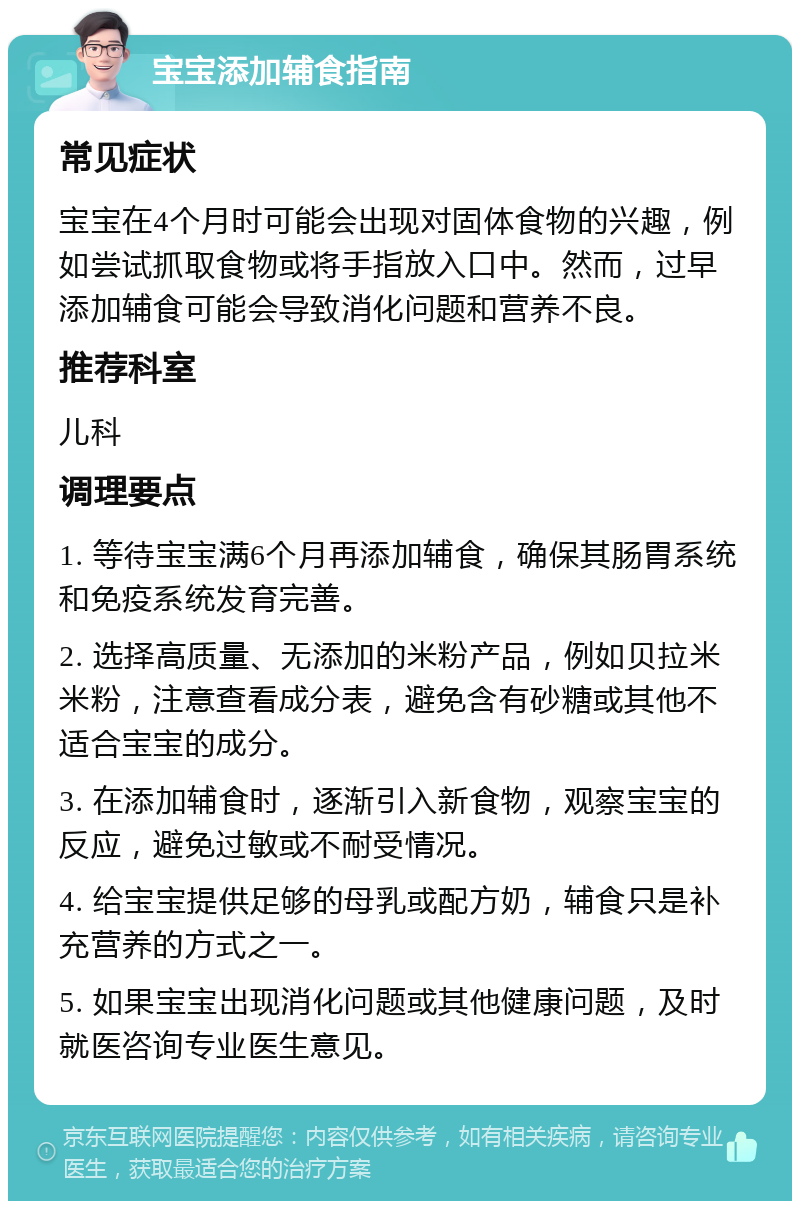 宝宝添加辅食指南 常见症状 宝宝在4个月时可能会出现对固体食物的兴趣，例如尝试抓取食物或将手指放入口中。然而，过早添加辅食可能会导致消化问题和营养不良。 推荐科室 儿科 调理要点 1. 等待宝宝满6个月再添加辅食，确保其肠胃系统和免疫系统发育完善。 2. 选择高质量、无添加的米粉产品，例如贝拉米米粉，注意查看成分表，避免含有砂糖或其他不适合宝宝的成分。 3. 在添加辅食时，逐渐引入新食物，观察宝宝的反应，避免过敏或不耐受情况。 4. 给宝宝提供足够的母乳或配方奶，辅食只是补充营养的方式之一。 5. 如果宝宝出现消化问题或其他健康问题，及时就医咨询专业医生意见。