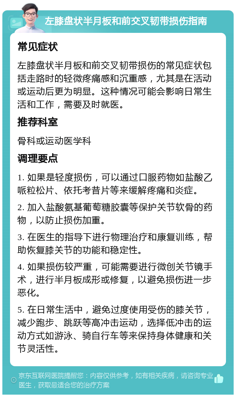 左膝盘状半月板和前交叉韧带损伤指南 常见症状 左膝盘状半月板和前交叉韧带损伤的常见症状包括走路时的轻微疼痛感和沉重感，尤其是在活动或运动后更为明显。这种情况可能会影响日常生活和工作，需要及时就医。 推荐科室 骨科或运动医学科 调理要点 1. 如果是轻度损伤，可以通过口服药物如盐酸乙哌粒松片、依托考昔片等来缓解疼痛和炎症。 2. 加入盐酸氨基葡萄糖胶囊等保护关节软骨的药物，以防止损伤加重。 3. 在医生的指导下进行物理治疗和康复训练，帮助恢复膝关节的功能和稳定性。 4. 如果损伤较严重，可能需要进行微创关节镜手术，进行半月板成形或修复，以避免损伤进一步恶化。 5. 在日常生活中，避免过度使用受伤的膝关节，减少跑步、跳跃等高冲击运动，选择低冲击的运动方式如游泳、骑自行车等来保持身体健康和关节灵活性。