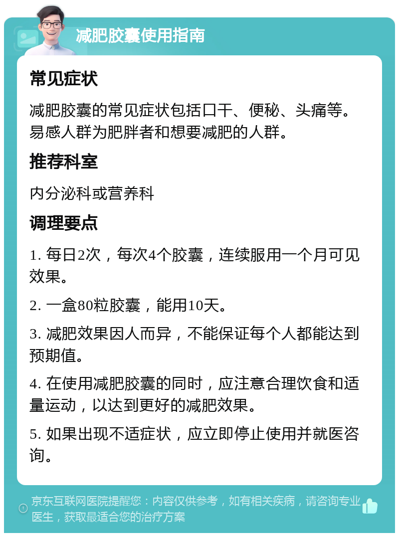 减肥胶囊使用指南 常见症状 减肥胶囊的常见症状包括口干、便秘、头痛等。易感人群为肥胖者和想要减肥的人群。 推荐科室 内分泌科或营养科 调理要点 1. 每日2次，每次4个胶囊，连续服用一个月可见效果。 2. 一盒80粒胶囊，能用10天。 3. 减肥效果因人而异，不能保证每个人都能达到预期值。 4. 在使用减肥胶囊的同时，应注意合理饮食和适量运动，以达到更好的减肥效果。 5. 如果出现不适症状，应立即停止使用并就医咨询。