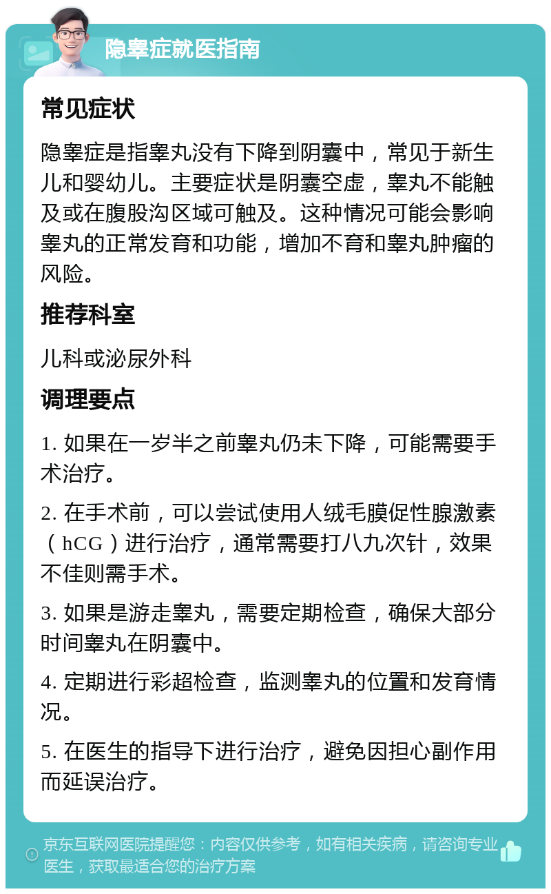 隐睾症就医指南 常见症状 隐睾症是指睾丸没有下降到阴囊中，常见于新生儿和婴幼儿。主要症状是阴囊空虚，睾丸不能触及或在腹股沟区域可触及。这种情况可能会影响睾丸的正常发育和功能，增加不育和睾丸肿瘤的风险。 推荐科室 儿科或泌尿外科 调理要点 1. 如果在一岁半之前睾丸仍未下降，可能需要手术治疗。 2. 在手术前，可以尝试使用人绒毛膜促性腺激素（hCG）进行治疗，通常需要打八九次针，效果不佳则需手术。 3. 如果是游走睾丸，需要定期检查，确保大部分时间睾丸在阴囊中。 4. 定期进行彩超检查，监测睾丸的位置和发育情况。 5. 在医生的指导下进行治疗，避免因担心副作用而延误治疗。