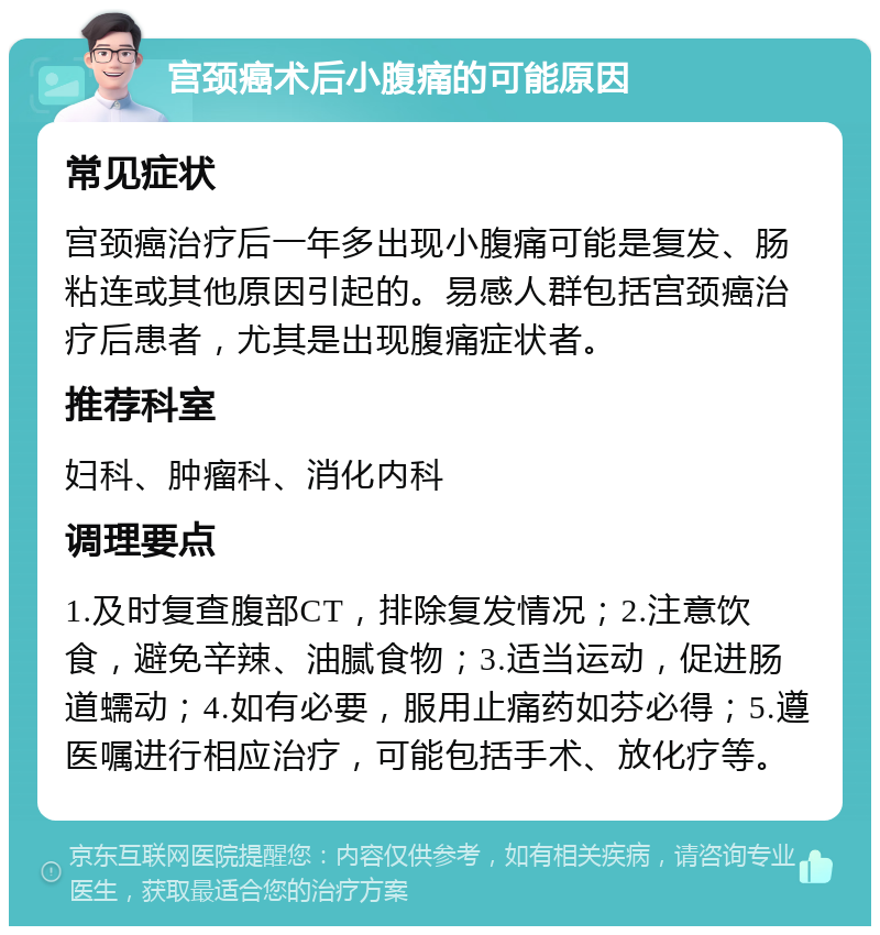 宫颈癌术后小腹痛的可能原因 常见症状 宫颈癌治疗后一年多出现小腹痛可能是复发、肠粘连或其他原因引起的。易感人群包括宫颈癌治疗后患者，尤其是出现腹痛症状者。 推荐科室 妇科、肿瘤科、消化内科 调理要点 1.及时复查腹部CT，排除复发情况；2.注意饮食，避免辛辣、油腻食物；3.适当运动，促进肠道蠕动；4.如有必要，服用止痛药如芬必得；5.遵医嘱进行相应治疗，可能包括手术、放化疗等。