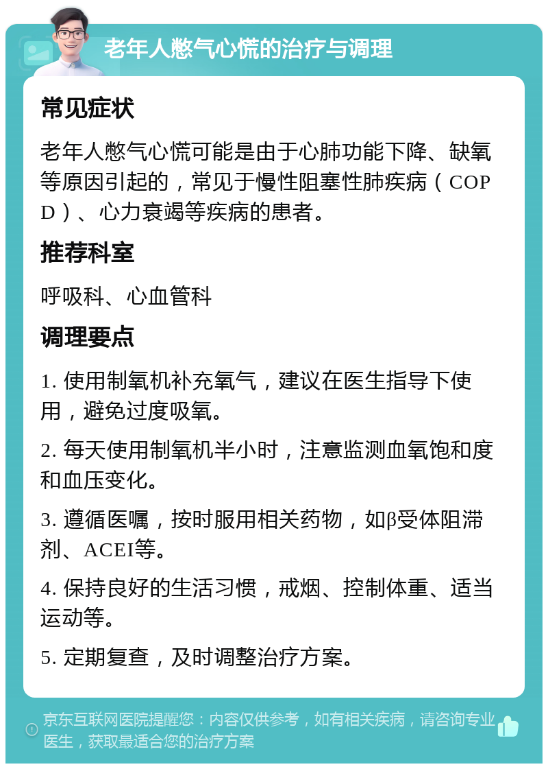 老年人憋气心慌的治疗与调理 常见症状 老年人憋气心慌可能是由于心肺功能下降、缺氧等原因引起的，常见于慢性阻塞性肺疾病（COPD）、心力衰竭等疾病的患者。 推荐科室 呼吸科、心血管科 调理要点 1. 使用制氧机补充氧气，建议在医生指导下使用，避免过度吸氧。 2. 每天使用制氧机半小时，注意监测血氧饱和度和血压变化。 3. 遵循医嘱，按时服用相关药物，如β受体阻滞剂、ACEI等。 4. 保持良好的生活习惯，戒烟、控制体重、适当运动等。 5. 定期复查，及时调整治疗方案。