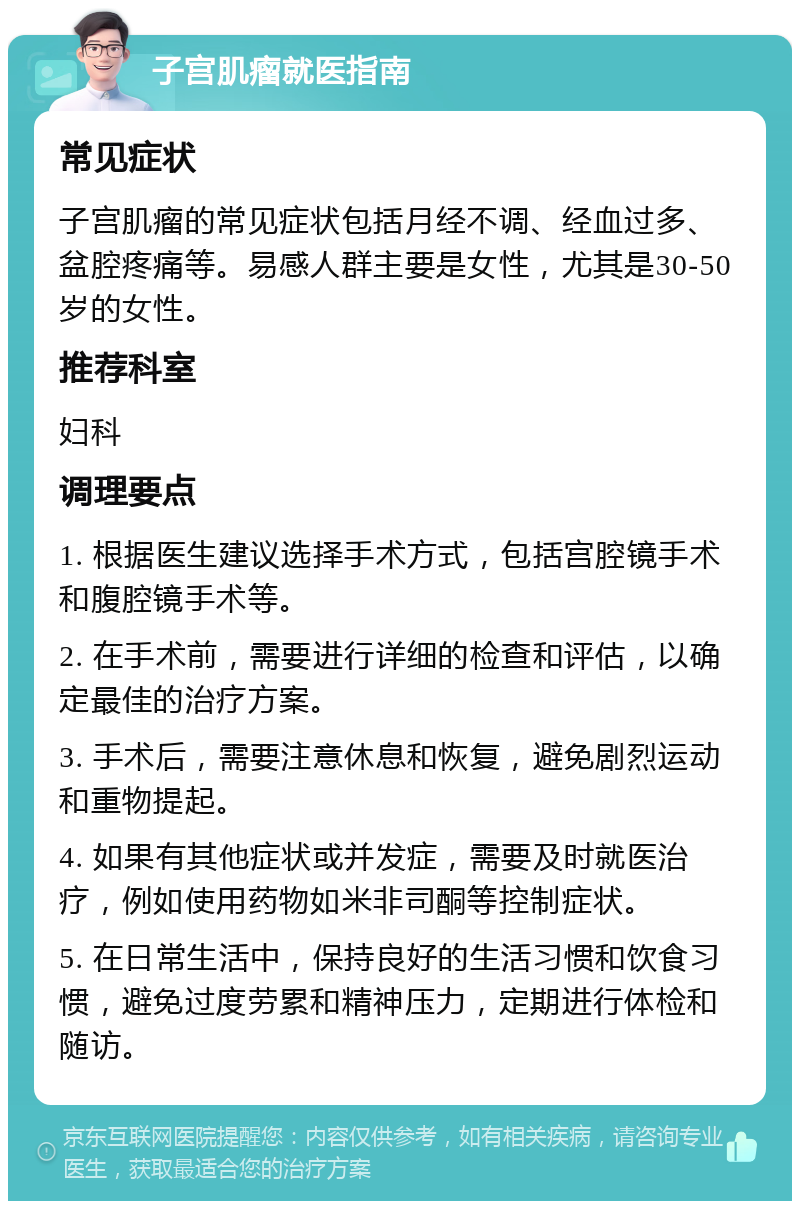 子宫肌瘤就医指南 常见症状 子宫肌瘤的常见症状包括月经不调、经血过多、盆腔疼痛等。易感人群主要是女性，尤其是30-50岁的女性。 推荐科室 妇科 调理要点 1. 根据医生建议选择手术方式，包括宫腔镜手术和腹腔镜手术等。 2. 在手术前，需要进行详细的检查和评估，以确定最佳的治疗方案。 3. 手术后，需要注意休息和恢复，避免剧烈运动和重物提起。 4. 如果有其他症状或并发症，需要及时就医治疗，例如使用药物如米非司酮等控制症状。 5. 在日常生活中，保持良好的生活习惯和饮食习惯，避免过度劳累和精神压力，定期进行体检和随访。