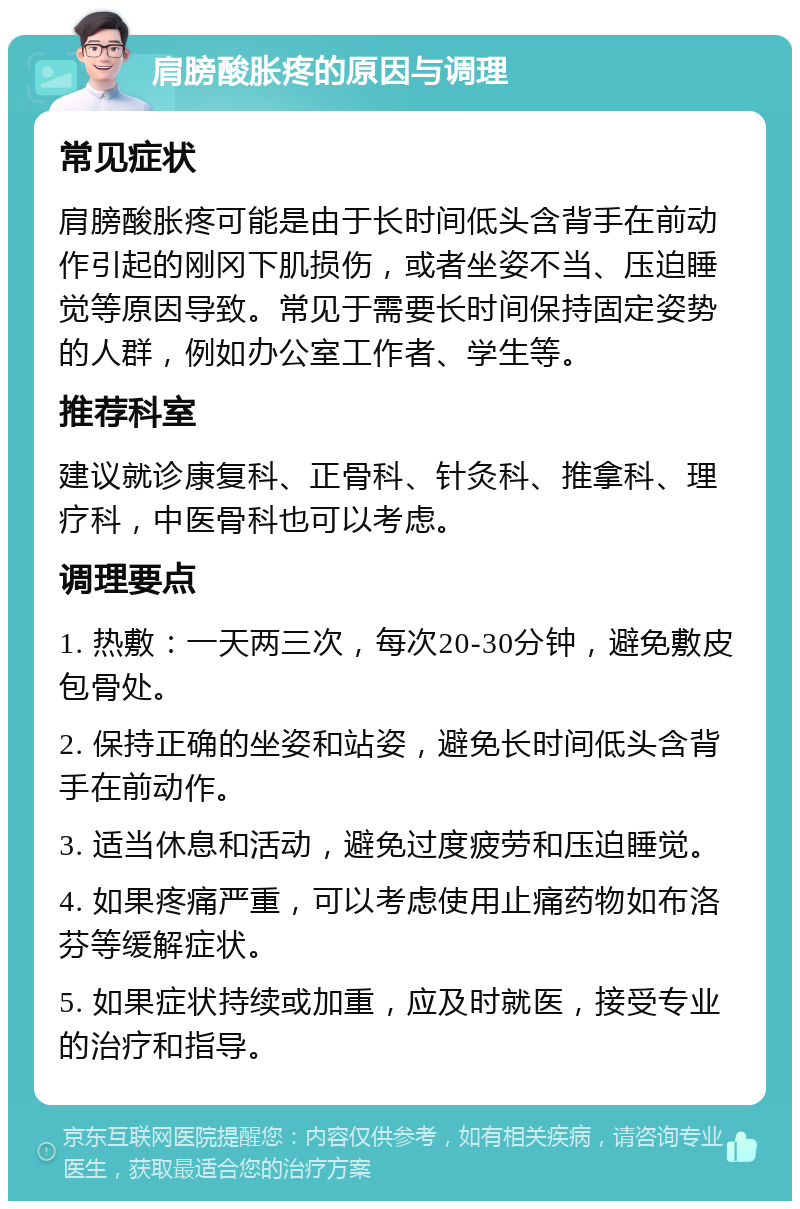 肩膀酸胀疼的原因与调理 常见症状 肩膀酸胀疼可能是由于长时间低头含背手在前动作引起的刚冈下肌损伤，或者坐姿不当、压迫睡觉等原因导致。常见于需要长时间保持固定姿势的人群，例如办公室工作者、学生等。 推荐科室 建议就诊康复科、正骨科、针灸科、推拿科、理疗科，中医骨科也可以考虑。 调理要点 1. 热敷：一天两三次，每次20-30分钟，避免敷皮包骨处。 2. 保持正确的坐姿和站姿，避免长时间低头含背手在前动作。 3. 适当休息和活动，避免过度疲劳和压迫睡觉。 4. 如果疼痛严重，可以考虑使用止痛药物如布洛芬等缓解症状。 5. 如果症状持续或加重，应及时就医，接受专业的治疗和指导。