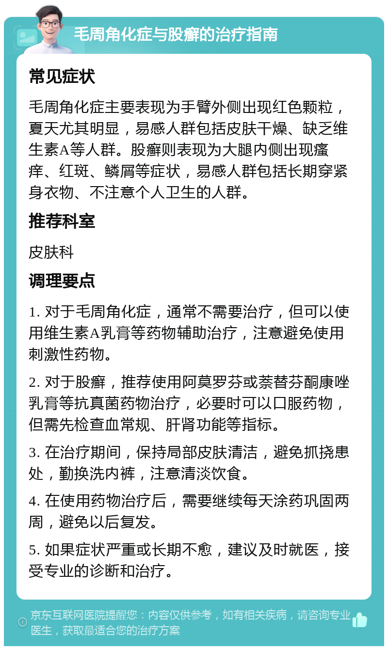 毛周角化症与股癣的治疗指南 常见症状 毛周角化症主要表现为手臂外侧出现红色颗粒，夏天尤其明显，易感人群包括皮肤干燥、缺乏维生素A等人群。股癣则表现为大腿内侧出现瘙痒、红斑、鳞屑等症状，易感人群包括长期穿紧身衣物、不注意个人卫生的人群。 推荐科室 皮肤科 调理要点 1. 对于毛周角化症，通常不需要治疗，但可以使用维生素A乳膏等药物辅助治疗，注意避免使用刺激性药物。 2. 对于股癣，推荐使用阿莫罗芬或萘替芬酮康唑乳膏等抗真菌药物治疗，必要时可以口服药物，但需先检查血常规、肝肾功能等指标。 3. 在治疗期间，保持局部皮肤清洁，避免抓挠患处，勤换洗内裤，注意清淡饮食。 4. 在使用药物治疗后，需要继续每天涂药巩固两周，避免以后复发。 5. 如果症状严重或长期不愈，建议及时就医，接受专业的诊断和治疗。