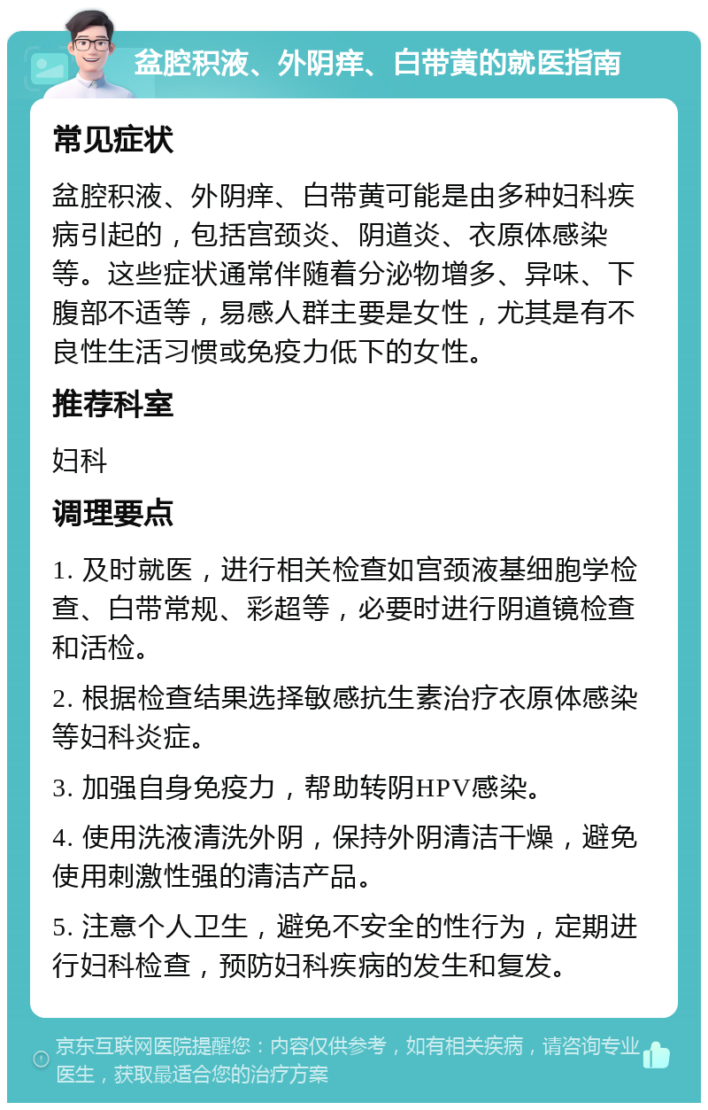 盆腔积液、外阴痒、白带黄的就医指南 常见症状 盆腔积液、外阴痒、白带黄可能是由多种妇科疾病引起的，包括宫颈炎、阴道炎、衣原体感染等。这些症状通常伴随着分泌物增多、异味、下腹部不适等，易感人群主要是女性，尤其是有不良性生活习惯或免疫力低下的女性。 推荐科室 妇科 调理要点 1. 及时就医，进行相关检查如宫颈液基细胞学检查、白带常规、彩超等，必要时进行阴道镜检查和活检。 2. 根据检查结果选择敏感抗生素治疗衣原体感染等妇科炎症。 3. 加强自身免疫力，帮助转阴HPV感染。 4. 使用洗液清洗外阴，保持外阴清洁干燥，避免使用刺激性强的清洁产品。 5. 注意个人卫生，避免不安全的性行为，定期进行妇科检查，预防妇科疾病的发生和复发。