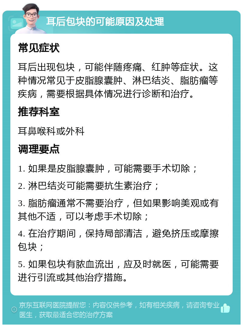 耳后包块的可能原因及处理 常见症状 耳后出现包块，可能伴随疼痛、红肿等症状。这种情况常见于皮脂腺囊肿、淋巴结炎、脂肪瘤等疾病，需要根据具体情况进行诊断和治疗。 推荐科室 耳鼻喉科或外科 调理要点 1. 如果是皮脂腺囊肿，可能需要手术切除； 2. 淋巴结炎可能需要抗生素治疗； 3. 脂肪瘤通常不需要治疗，但如果影响美观或有其他不适，可以考虑手术切除； 4. 在治疗期间，保持局部清洁，避免挤压或摩擦包块； 5. 如果包块有脓血流出，应及时就医，可能需要进行引流或其他治疗措施。